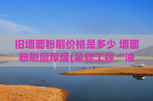 旧墙面粉刷价格是多少 墙面粉刷层厚度(装修工程“油漆工”人工费单价（仅供参考）)