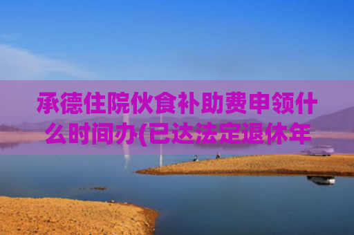 承德住院伙食补助费申领什么时间办(已达法定退休年龄再就业用工关系如何认定)