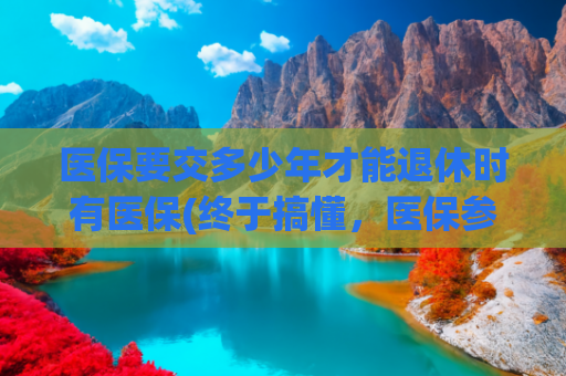 医保要交多少年才能退休时有医保(终于搞懂，医保参保后，需要交多少年才能享受医保终身待遇？)