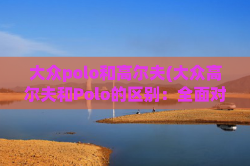大众polo和高尔夫(大众高尔夫和Polo的区别：全面对比与选购建议)
