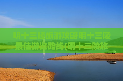 明十三陵旅游攻略明十三陵最佳游览路线(明十三陵旅游线路 )(明十三陵：王朝长眠之地，时空穿越全攻略)