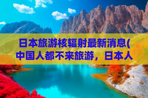 日本旅游核辐射最新消息(中国人都不来旅游，日本人欲哭无泪！日本末日预言引发旅游退订潮)
