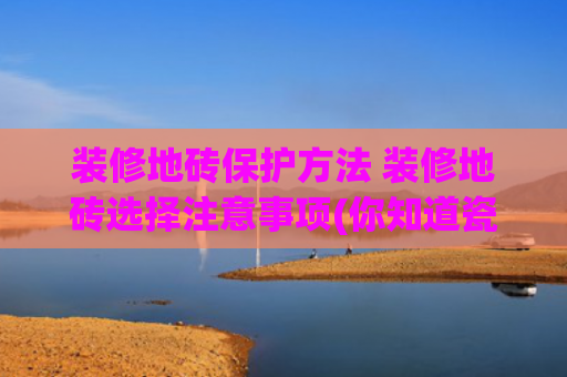 装修地砖保护方法 装修地砖选择注意事项(你知道瓷砖怎么做到防滑吗？)