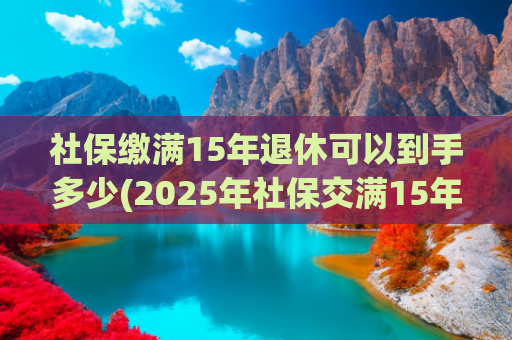 社保缴满15年退休可以到手多少(2025年社保交满15年后，退休金有多少？合计能领100万元吗？)
