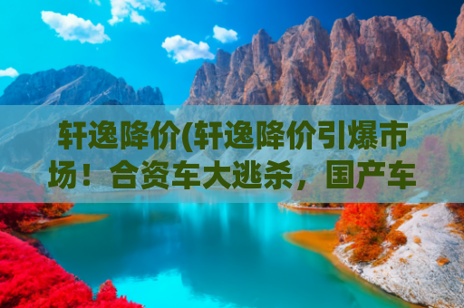轩逸降价(轩逸降价引爆市场！合资车大逃杀，国产车如何守住阵地？)
