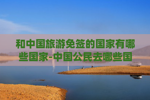 和中国旅游免签的国家有哪些国家-中国公民去哪些国家旅游免签(互免签证+1，中国护照“含金量”再提升！快收好这份免签国家最新汇总)