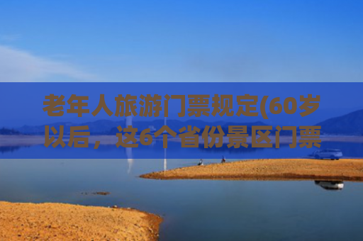 老年人旅游门票规定(60岁以后，这6个省份景区门票全免，2025年一定带父母慢游！)