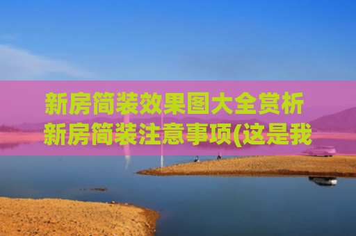 新房简装效果图大全赏析 新房简装注意事项(这是我见过最美的家，上海美女拒绝过度装修，晒出149㎡新房装修)