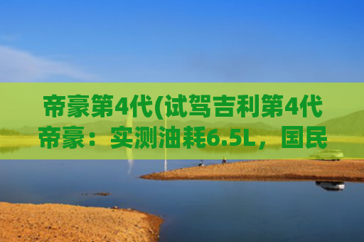 帝豪第4代(试驾吉利第4代帝豪：实测油耗6.5L，国民家轿真的香？)