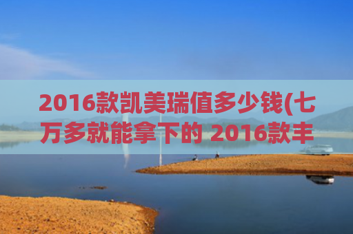 2016款凯美瑞值多少钱(七万多就能拿下的 2016款丰田凯美瑞，值不值？)