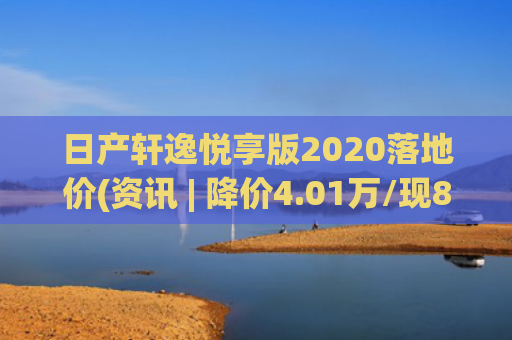 日产轩逸悦享版2020落地价(资讯 | 降价4.01万/现8.98万元起售，东风日产轩逸悦享版最新优惠)