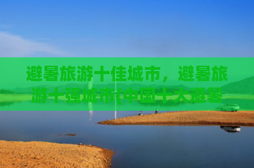 避暑旅游十佳城市，避暑旅游十强城市(中国十大避暑城市)