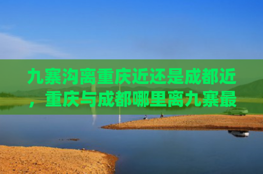 九寨沟离重庆近还是成都近，重庆与成都哪里离九寨最近(谁整理的黄龙·九寨沟旅游地图，赶紧收藏起来吧)