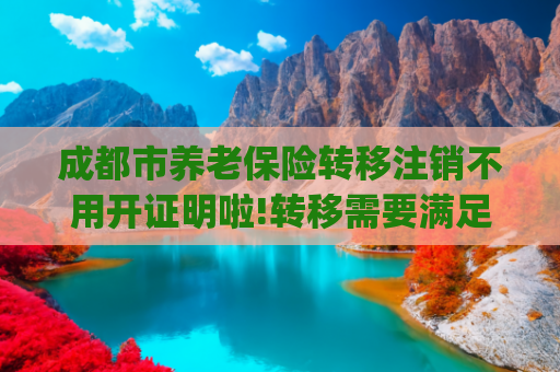 成都市养老保险转移注销不用开证明啦!转移需要满足的流程是怎样规定的2024(退休时才发现档案有误?补救方法在这里)
