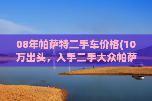 08年帕萨特二手车价格(10万出头，入手二手大众帕萨特，家用代步省心之选！)