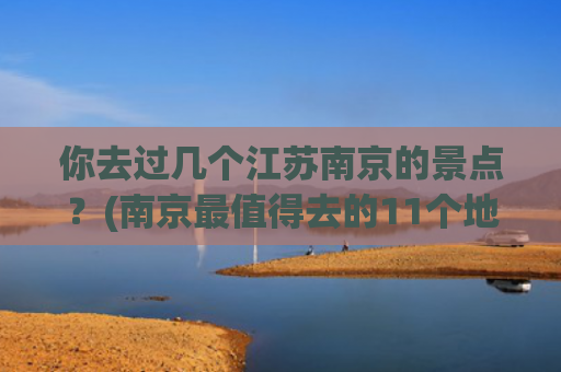 你去过几个江苏南京的景点？(南京最值得去的11个地方，看看你去了哪几个？)