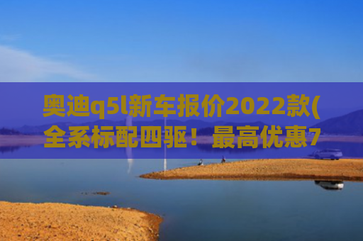 奥迪q5l新车报价2022款(全系标配四驱！最高优惠7万元 2022款奥迪Q5L上市)