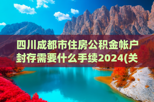 四川成都市住房公积金帐户封存需要什么手续2024(关于开展个人住房公积金长期封存账户清理工作的通知)