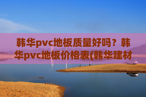 韩华pvc地板质量好吗？韩华pvc地板价格表(韩华建材新三板挂牌上市 主营PVC地板)