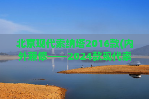 北京现代索纳塔2016款(内外兼修——2024款现代索纳塔混合动力版评测)