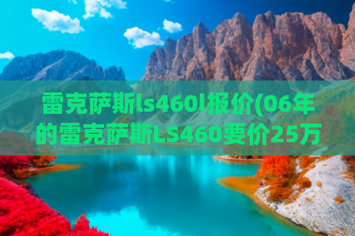 雷克萨斯ls460l报价(06年的雷克萨斯LS460要价25万，为何广东人独爱凌志？)
