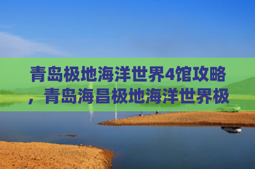青岛极地海洋世界4馆攻略，青岛海昌极地海洋世界极地馆(这份“花”式畅游青岛攻略请收好)