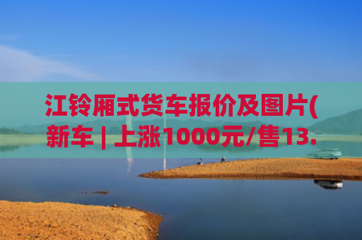 江铃厢式货车报价及图片(新车 | 上涨1000元/售13.98万元起，江铃福特全顺V362价格调整)