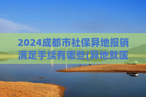2024成都市社保异地报销满足手续有哪些(异地就医如何报医保？手机上备案不“垫钱”不“跑腿”)