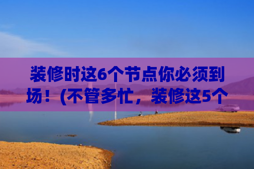 装修时这6个节点你必须到场！(不管多忙，装修这5个时间点，大家定要到场！不是误导，是经验)