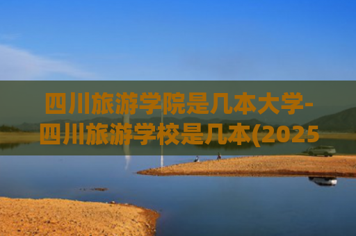 四川旅游学院是几本大学-四川旅游学校是几本(2025年四川的公办二本大学名单？附前十名学校名单及分数线)