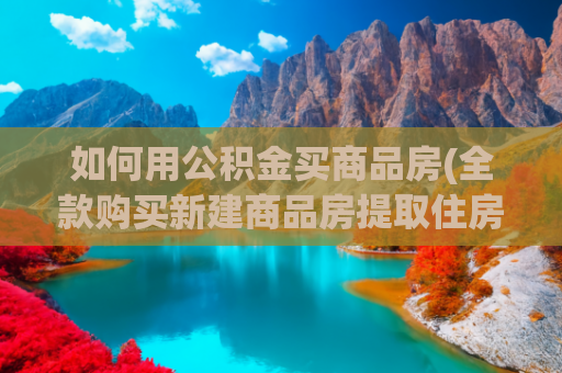 如何用公积金买商品房(全款购买新建商品房提取住房公积金攻略)