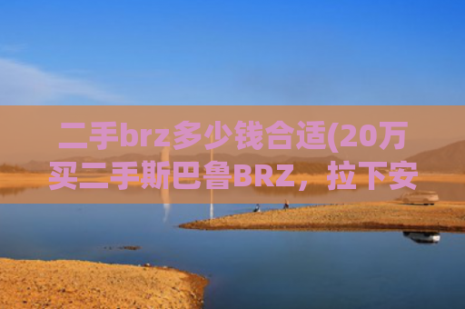 二手brz多少钱合适(20万买二手斯巴鲁BRZ，拉下安全带心凉一半，抬起底盘落荒而逃)