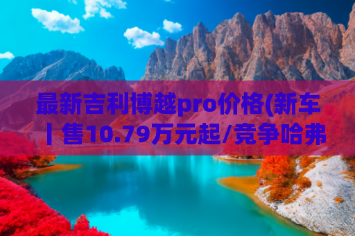最新吉利博越pro价格(新车丨售10.79万元起/竞争哈弗H6/两种座椅布局，长安CS75 PRO到店)
