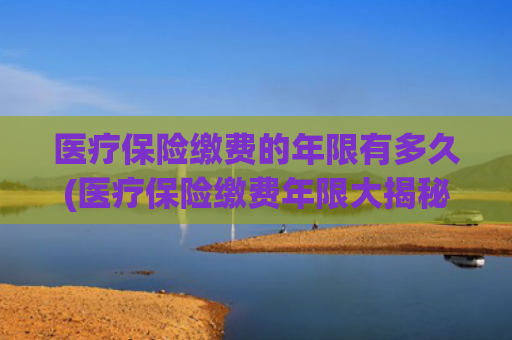医疗保险缴费的年限有多久(医疗保险缴费年限大揭秘！你需要知道这些)