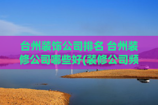 台州装饰公司排名 台州装修公司哪些好(装修公司频频跑路！这是为何？起底台州装修行业乱象)