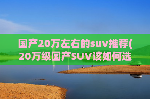 国产20万左右的suv推荐(20万级国产SUV该如何选？这几款能让你直接顶配拉满！)
