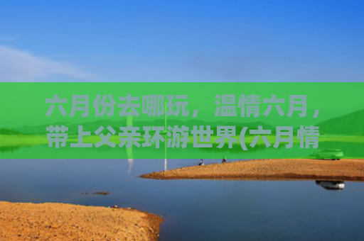 六月份去哪玩，温情六月，带上父亲环游世界(六月情深，感恩父亲真正.陪父亲的时间有多少)