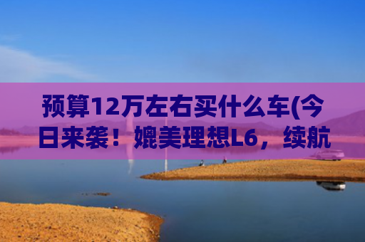 预算12万左右买什么车(今日来袭！媲美理想L6，续航达1500km，拥有20万档次仅售12万多)