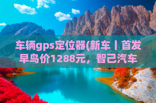 车辆gps定位器(新车丨首发早鸟价1288元，智己汽车推灵蜥爆胎稳定控制软硬件升级)