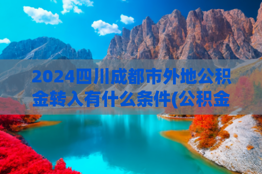 2024四川成都市外地公积金转入有什么条件(公积金新政落地，商转公门槛降低，5年商贷能转吗？)