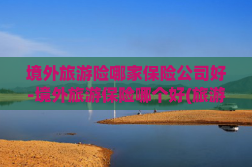 境外旅游险哪家保险公司好-境外旅游保险哪个好(旅游保险到底靠谱吗？真相让你大吃一惊)