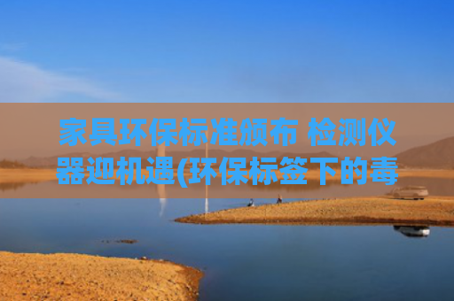 家具环保标准颁布 检测仪器迎机遇(环保标签下的毒衣柜——揭秘定制家具的“环保骗局”)