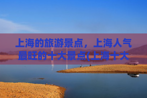 上海的旅游景点，上海人气最旺的十大景点(上海十大最值得去的地方，去过3算不错，全部去过就太厉害了！)
