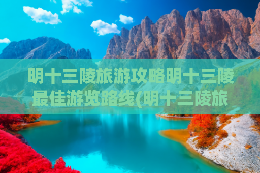 明十三陵旅游攻略明十三陵最佳游览路线(明十三陵旅游线路 )(明十三陵，这样逛——)