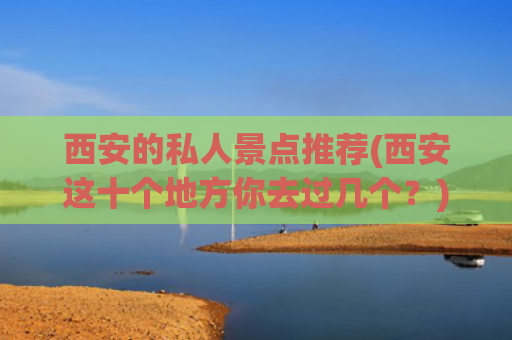 西安的私人景点推荐(西安这十个地方你去过几个？)(西安旅游必去的十大宝藏地，你去过几个？)