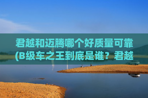 君越和迈腾哪个好质量可靠(B级车之王到底是谁？君越和迈腾哪个值得买?)