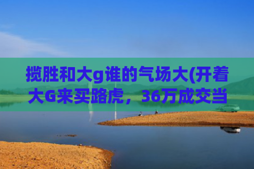 揽胜和大g谁的气场大(开着大G来买路虎，36万成交当年两百万的揽胜，网友：侮辱性不强)
