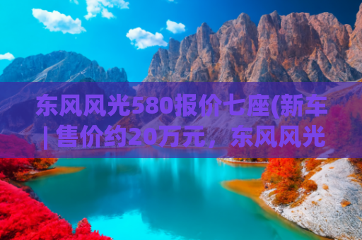 东风风光580报价七座(新车 | 售价约20万元，东风风光580海外上市，竞争斯柯达柯迪亚克)
