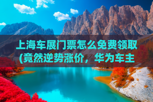 上海车展门票怎么免费领取(竟然逆势涨价，华为车主们的“福利”来了)