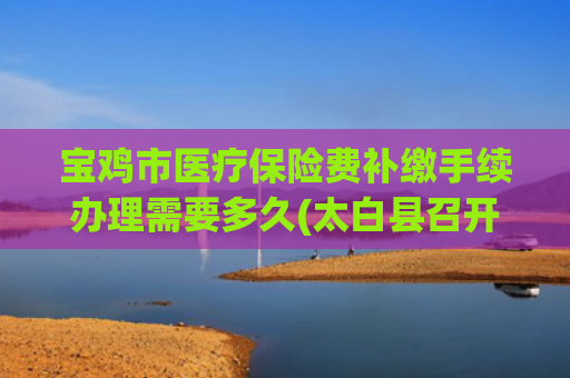宝鸡市医疗保险费补缴手续办理需要多久(太白县召开城乡居民医保参保缴费补缴期工作推进会)